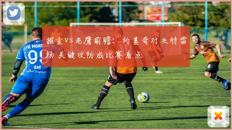 掘金vs老鹰前瞻：约基奇对决特雷杨 关键攻防成比赛看点