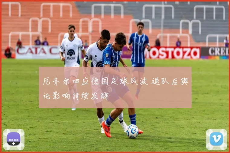 厄齐尔回应德国足球风波 退队后舆论影响持续发酵