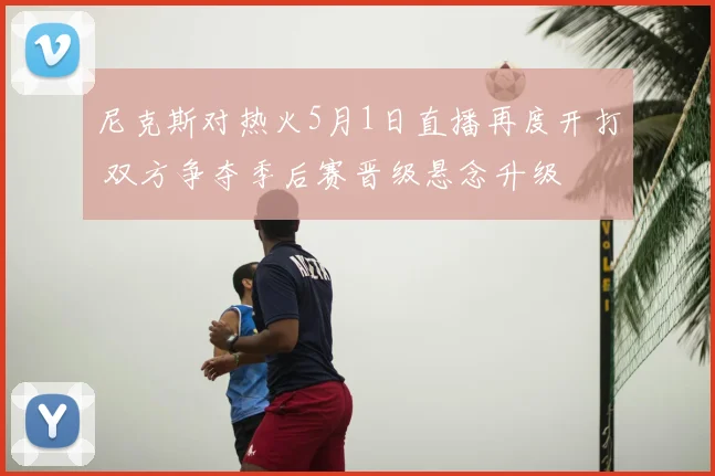 尼克斯对热火5月1日直播再度开打 双方争夺季后赛晋级悬念升级